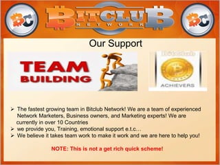 Our Support
 The fastest growing team in Bitclub Network! We are a team of experienced
Network Marketers, Business owners, and Marketing experts! We are
currently in over 10 Countries
 we provide you, Training, emotional support e.t.c…
 We believe it takes team work to make it work and we are here to help you!
NOTE: This is not a get rich quick scheme!
 