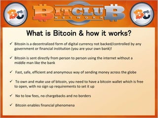 What is Bitcoin & how it works?
 Bitcoin is a decentralized form of digital currency not backed/controlled by any
government or financial institution (you are your own bank)!
 Bitcoin is sent directly from person to person using the internet without a
middle man like the bank
 Fast, safe, efficient and anonymous way of sending money across the globe
 To own and make use of bitcoin, you need to have a bitcoin wallet which is free
to open, with no sign up requirements to set it up
 No to low fees, no chargebacks and no borders
 Bitcoin enables financial phenomena
 