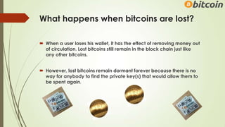 What happens when bitcoins are lost?
 When a user loses his wallet, it has the effect of removing money out
of circulation. Lost bitcoins still remain in the block chain just like
any other bitcoins.
 However, lost bitcoins remain dormant forever because there is no
way for anybody to find the private key(s) that would allow them to
be spent again.
 