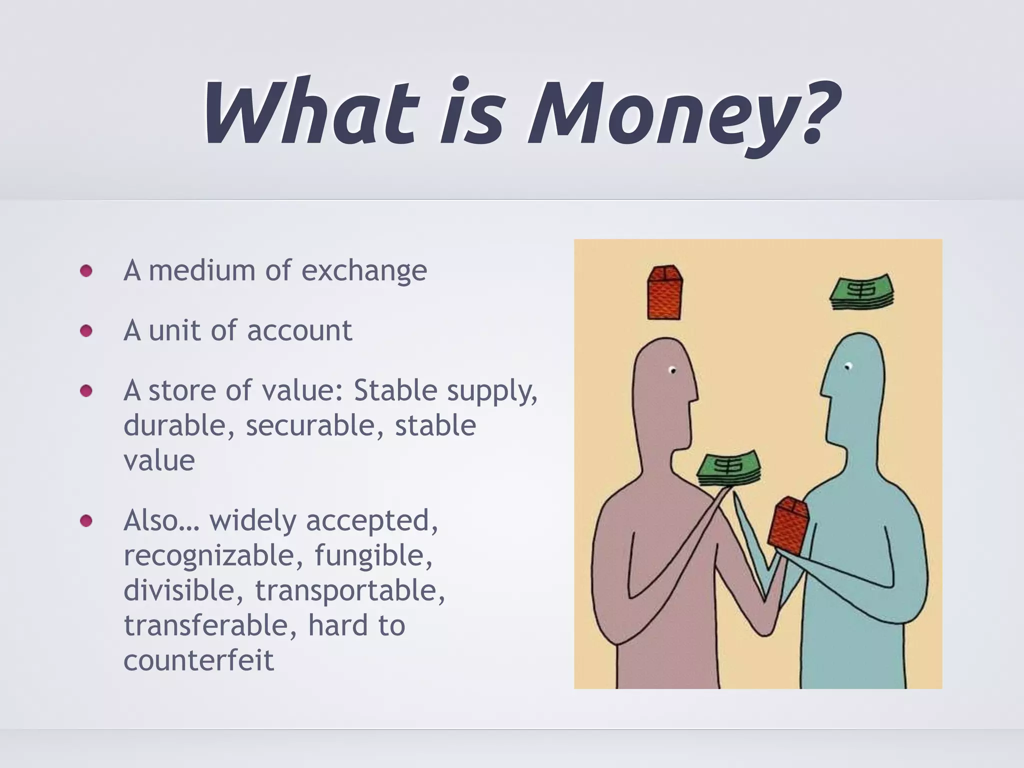 What is Money? 
A medium of exchange 
A unit of account 
A store of value: Stable supply, 
durable, securable, stable 
value 
Also… widely accepted, 
recognizable, fungible, 
divisible, transportable, 
transferable, hard to 
counterfeit 
 