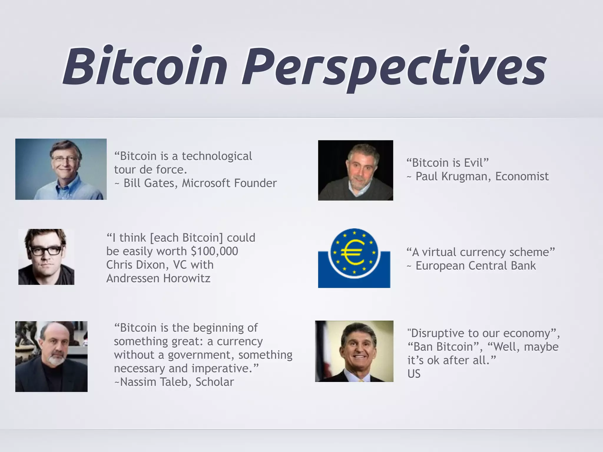 Bitcoin Perspectives 
“Bitcoin is a technological 
tour de force. 
~ Bill Gates, Microsoft Founder 
“Bitcoin is the beginning of 
something great: a currency 
without a government, something 
necessary and imperative.” 
~Nassim Taleb, Scholar 
“Bitcoin is Evil” 
~ Paul Krugman, Economist 
“A virtual currency scheme” 
~ European Central Bank 
“I think [each Bitcoin] could 
be easily worth $100,000 
Chris Dixon, VC with 
Andressen Horowitz 
"Disruptive to our economy”, 
“Ban Bitcoin”, “Well, maybe 
it’s ok after all.” 
US 
 