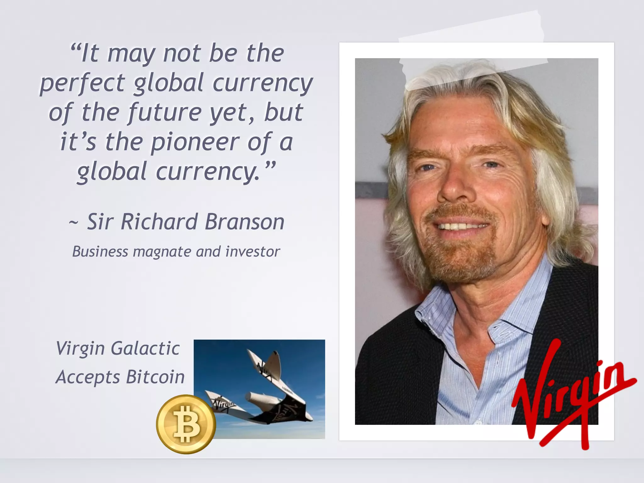 “It may not be the 
perfect global currency 
of the future yet, but 
it’s the pioneer of a 
global currency.” 
~ Sir Richard Branson 
Business magnate and investor 
Virgin Galactic 
Accepts Bitcoin 
 