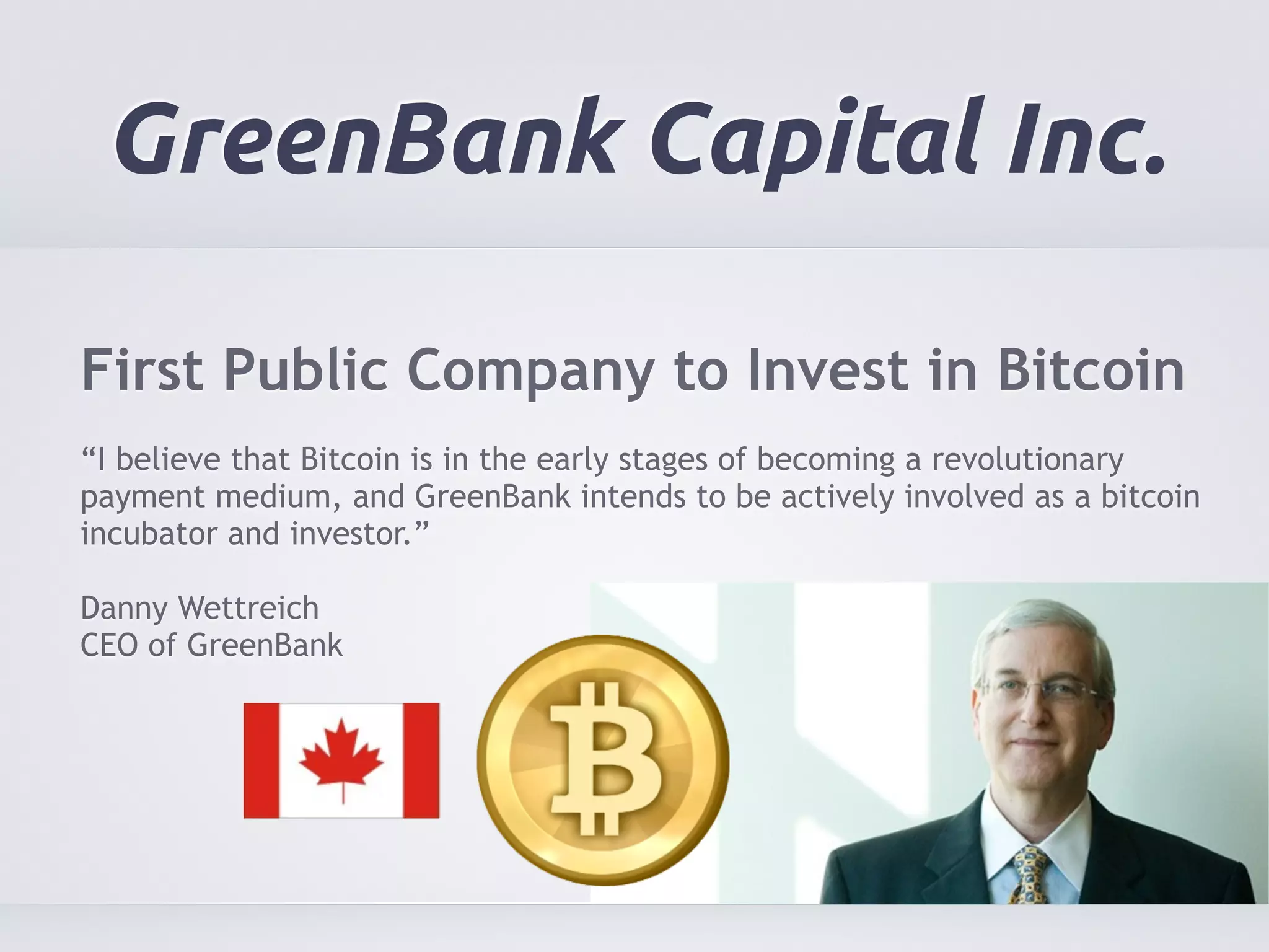 GreenBank Capital Inc. 
First Public Company to Invest in Bitcoin 
! 
“I believe that Bitcoin is in the early stages of becoming a revolutionary 
payment medium, and GreenBank intends to be actively involved as a bitcoin 
incubator and investor.” 
! 
Danny Wettreich 
CEO of GreenBank 
 