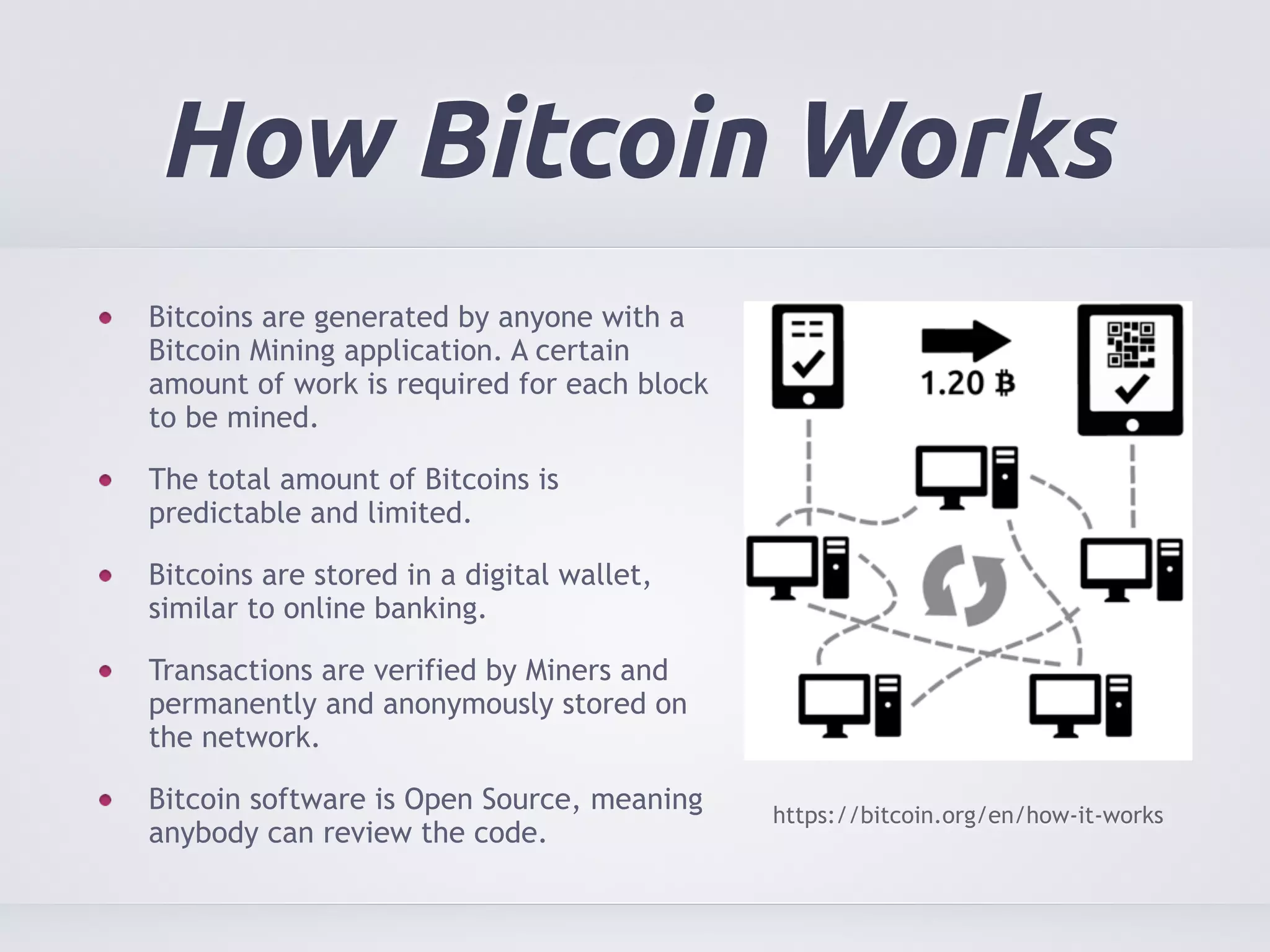How Bitcoin Works 
Bitcoins are generated by anyone with a 
Bitcoin Mining application. A certain 
amount of work is required for each block 
to be mined. 
The total amount of Bitcoins is 
predictable and limited. 
Bitcoins are stored in a digital wallet, 
similar to online banking. 
Transactions are verified by Miners and 
permanently and anonymously stored on 
the network. 
Bitcoin software is Open Source, meaning 
anybody can review the code. https://bitcoin.org/en/how-it-works 
 