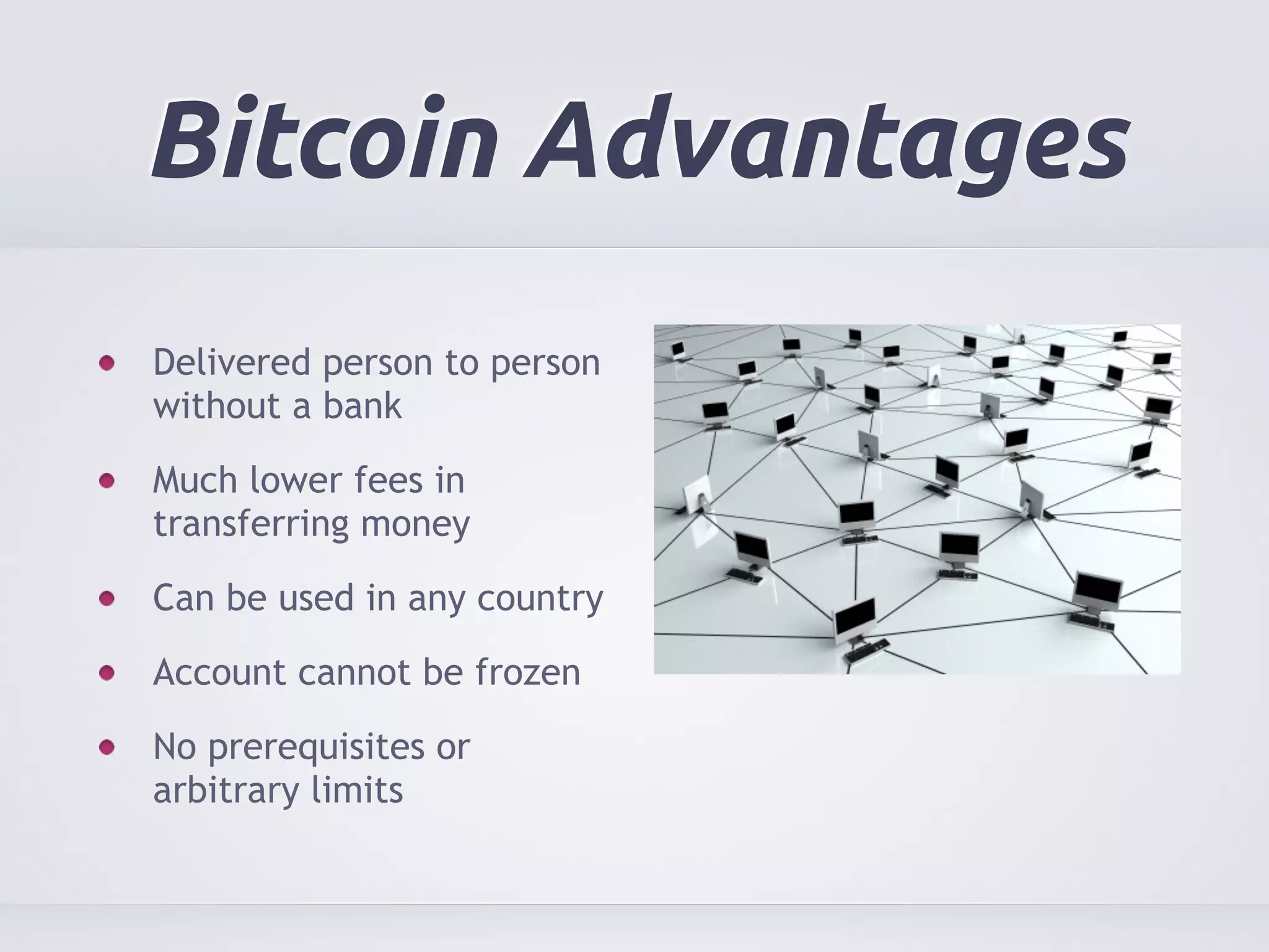 Bitcoin Advantages 
Delivered person to person 
without a bank 
Much lower fees in 
transferring money 
Can be used in any country 
Account cannot be frozen 
No prerequisites or 
arbitrary limits 
 