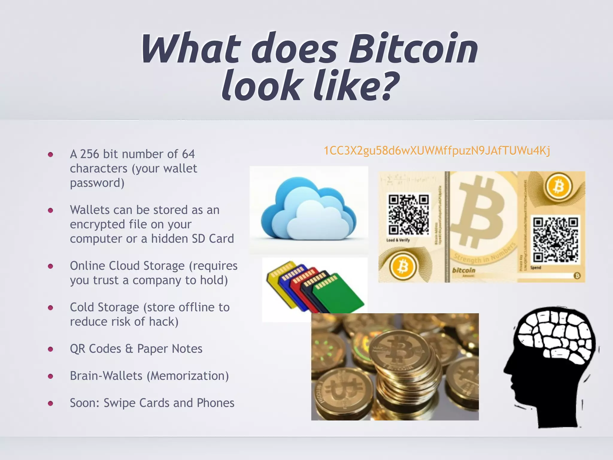 What does Bitcoin 
look like? 
A 256 bit number of 64 
characters (your wallet 
password) 
Wallets can be stored as an 
encrypted file on your 
computer or a hidden SD Card 
Online Cloud Storage (requires 
you trust a company to hold) 
Cold Storage (store offline to 
reduce risk of hack) 
QR Codes & Paper Notes 
Brain-Wallets (Memorization) 
Soon: Swipe Cards and Phones 
1CC3X2gu58d6wXUWMffpuzN9JAfTUWu4Kj 
 