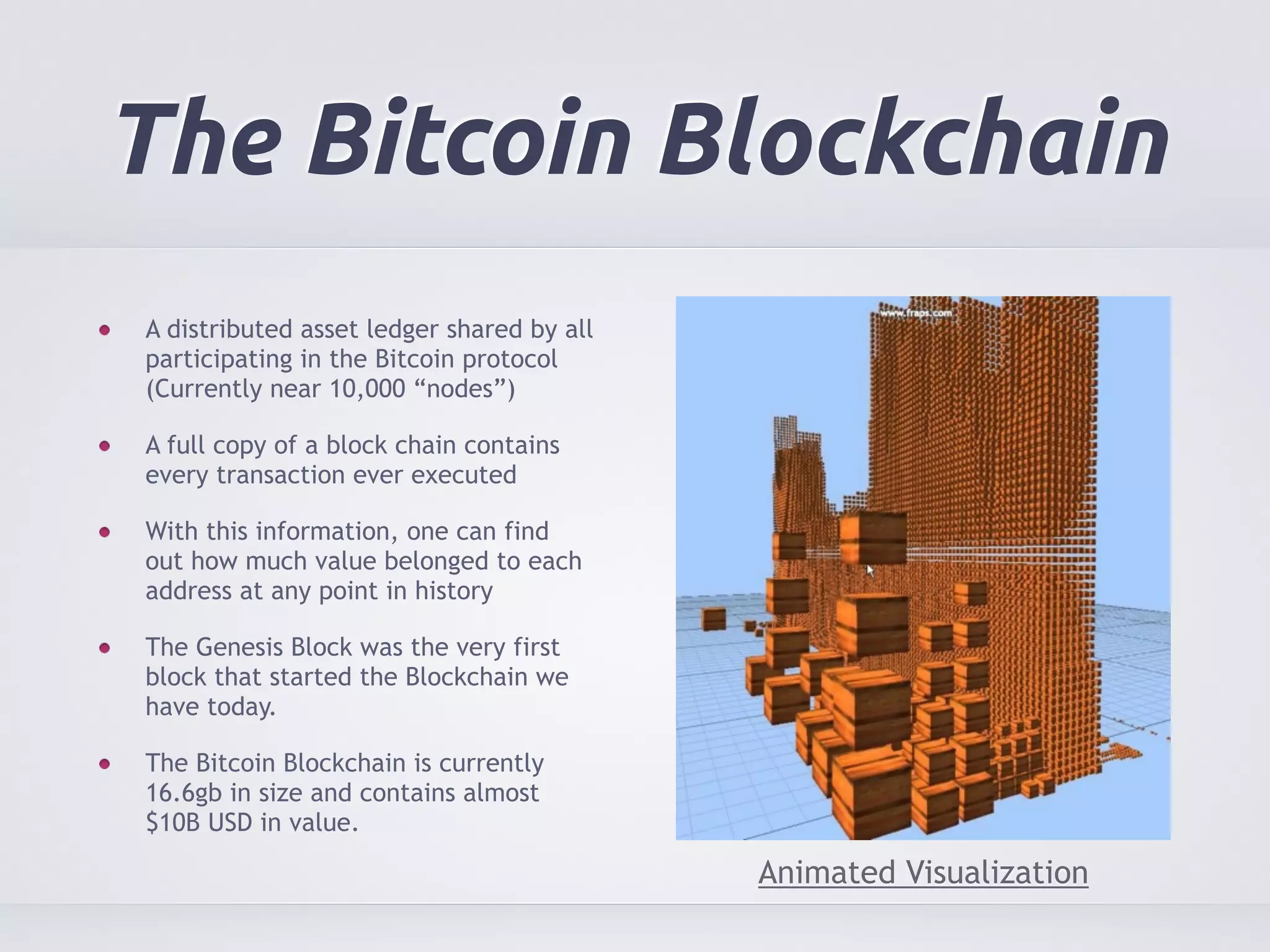 The Bitcoin Blockchain 
A distributed asset ledger shared by all 
participating in the Bitcoin protocol 
(Currently near 10,000 “nodes”) 
A full copy of a block chain contains 
every transaction ever executed 
With this information, one can find 
out how much value belonged to each 
address at any point in history 
The Genesis Block was the very first 
block that started the Blockchain we 
have today. 
The Bitcoin Blockchain is currently 
16.6gb in size and contains almost 
$10B USD in value. 
Animated Visualization 
 