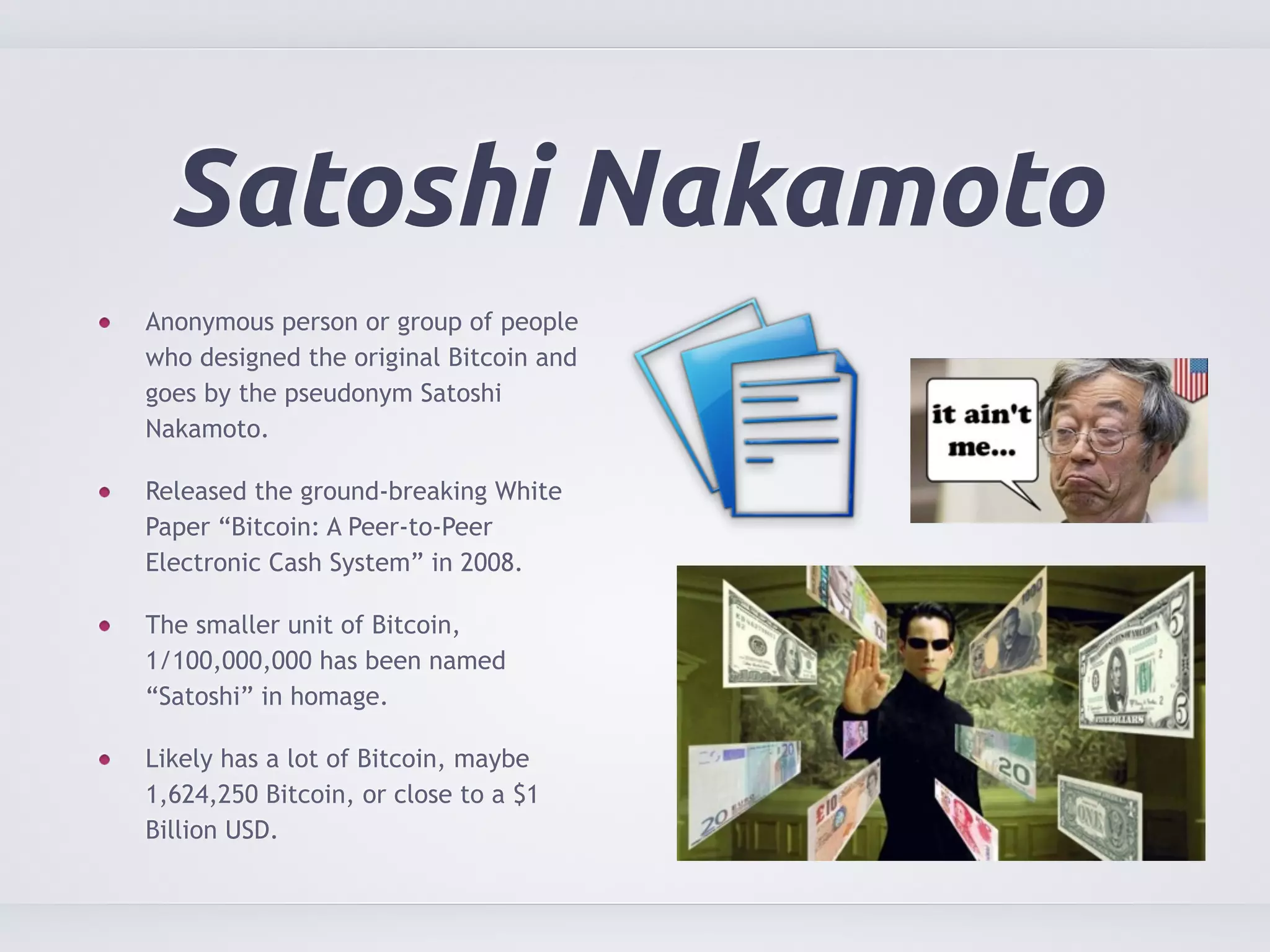 Satoshi Nakamoto 
Anonymous person or group of people 
who designed the original Bitcoin and 
goes by the pseudonym Satoshi 
Nakamoto. 
Released the ground-breaking White 
Paper “Bitcoin: A Peer-to-Peer 
Electronic Cash System” in 2008. 
The smaller unit of Bitcoin, 
1/100,000,000 has been named 
“Satoshi” in homage. 
Likely has a lot of Bitcoin, maybe 
1,624,250 Bitcoin, or close to a $1 
Billion USD. 
 