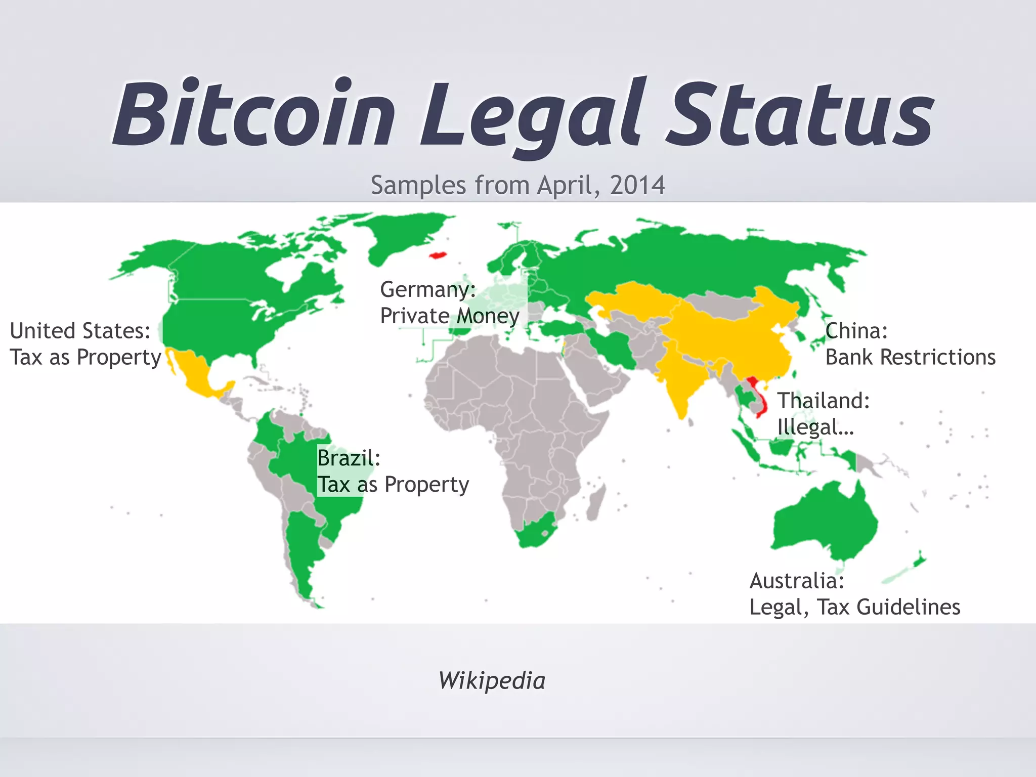 Bitcoin Legal Status 
Samples from April, 2014 
United States: 
Tax as Property 
China: 
Bank Restrictions 
Germany: 
Private Money 
Wikipedia 
Thailand: 
Illegal… 
Australia: 
Legal, Tax Guidelines 
Brazil: 
Tax as Property 
 