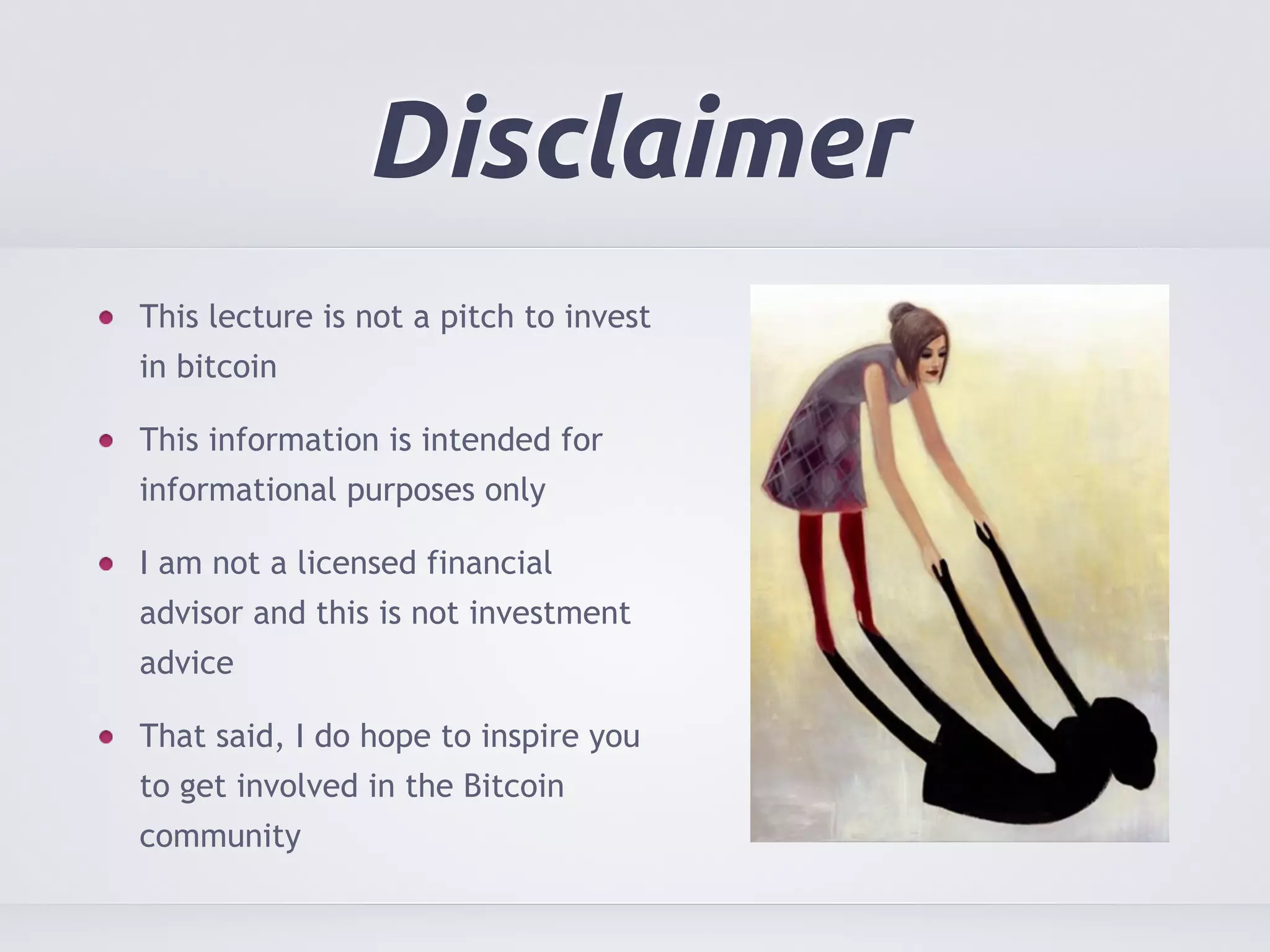 Disclaimer 
This lecture is not a pitch to invest 
in bitcoin 
This information is intended for 
informational purposes only 
I am not a licensed financial 
advisor and this is not investment 
advice 
That said, I do hope to inspire you 
to get involved in the Bitcoin 
community 
 