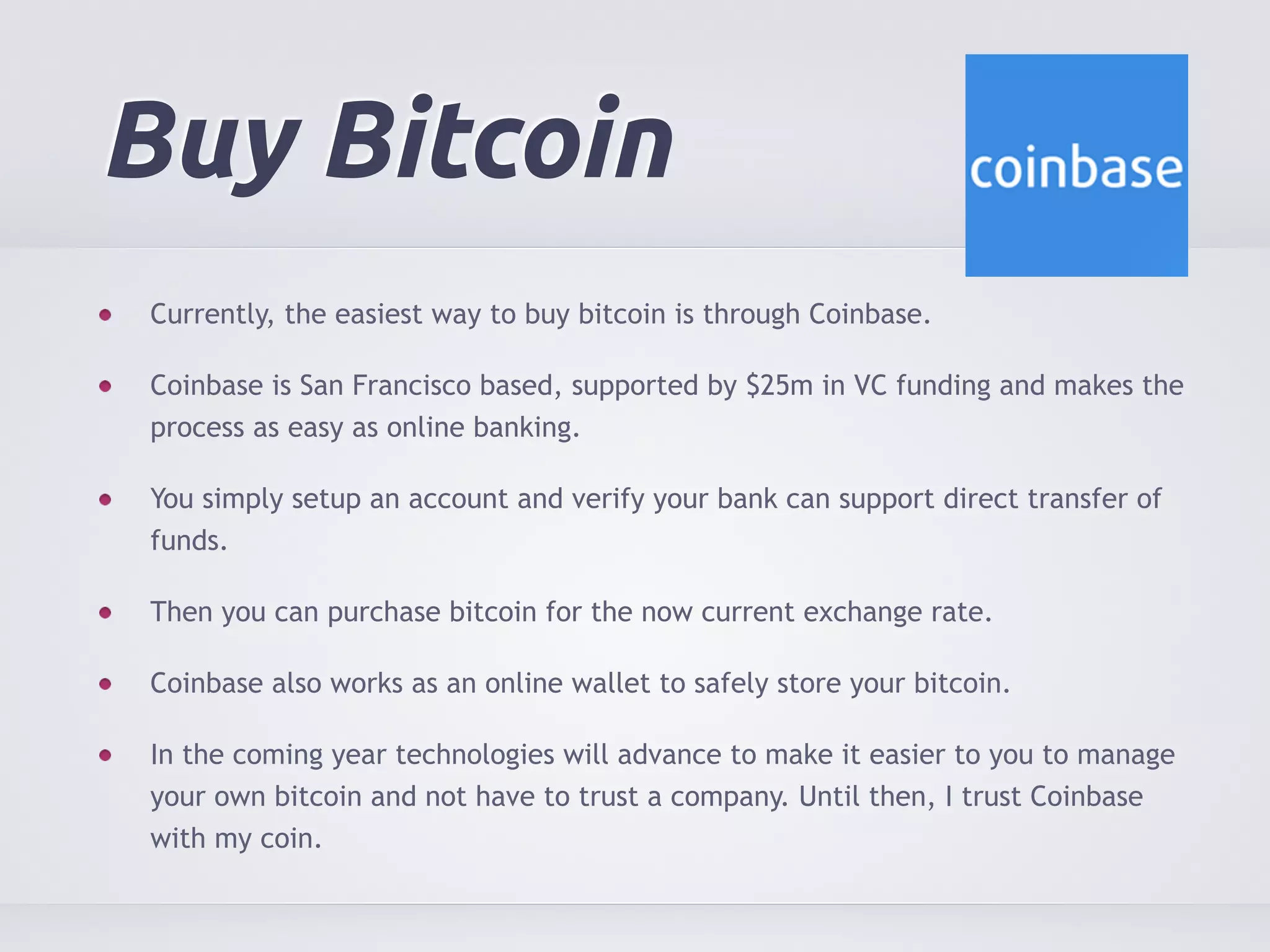 Buy Bitcoin 
Currently, the easiest way to buy bitcoin is through Coinbase. 
Coinbase is San Francisco based, supported by $25m in VC funding and makes the 
process as easy as online banking. 
You simply setup an account and verify your bank can support direct transfer of 
funds. 
Then you can purchase bitcoin for the now current exchange rate. 
Coinbase also works as an online wallet to safely store your bitcoin. 
In the coming year technologies will advance to make it easier to you to manage 
your own bitcoin and not have to trust a company. Until then, I trust Coinbase 
with my coin. 
 