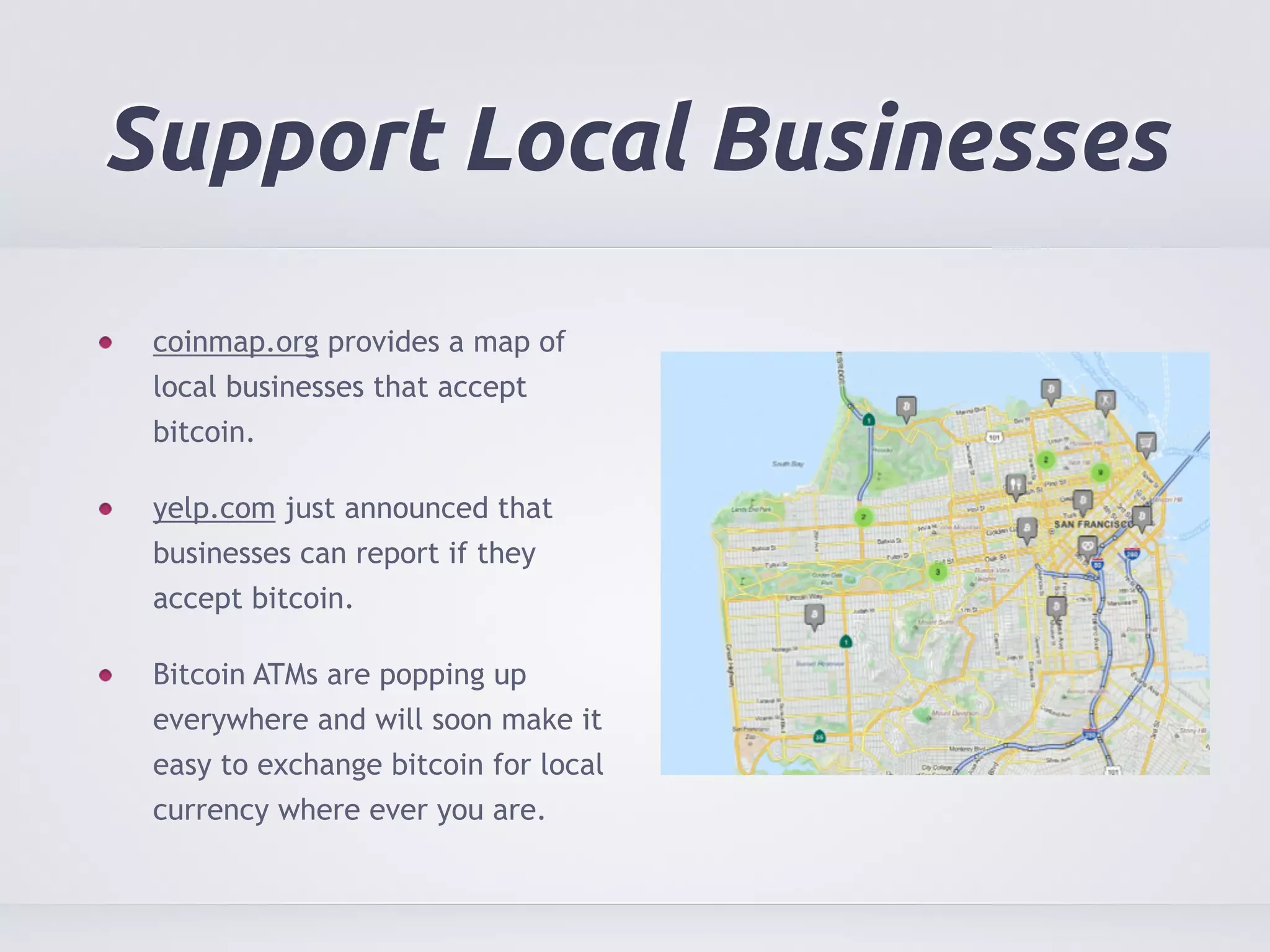 Support Local Businesses 
coinmap.org provides a map of 
local businesses that accept 
bitcoin. 
yelp.com just announced that 
businesses can report if they 
accept bitcoin. 
Bitcoin ATMs are popping up 
everywhere and will soon make it 
easy to exchange bitcoin for local 
currency where ever you are. 
 