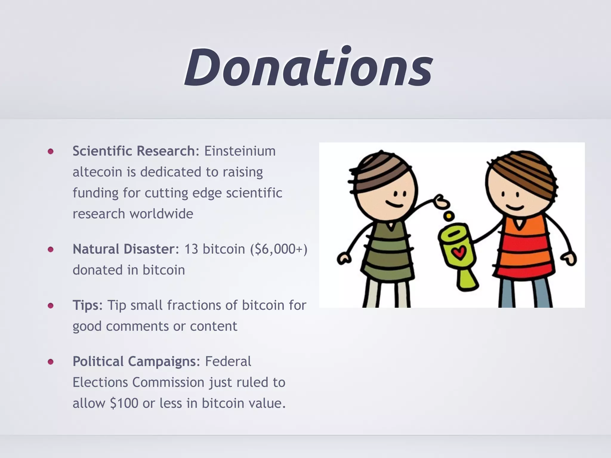 Donations 
Scientific Research: Einsteinium 
altecoin is dedicated to raising 
funding for cutting edge scientific 
research worldwide 
Natural Disaster: 13 bitcoin ($6,000+) 
donated in bitcoin 
Tips: Tip small fractions of bitcoin for 
good comments or content 
Political Campaigns: Federal 
Elections Commission just ruled to 
allow $100 or less in bitcoin value. 
 