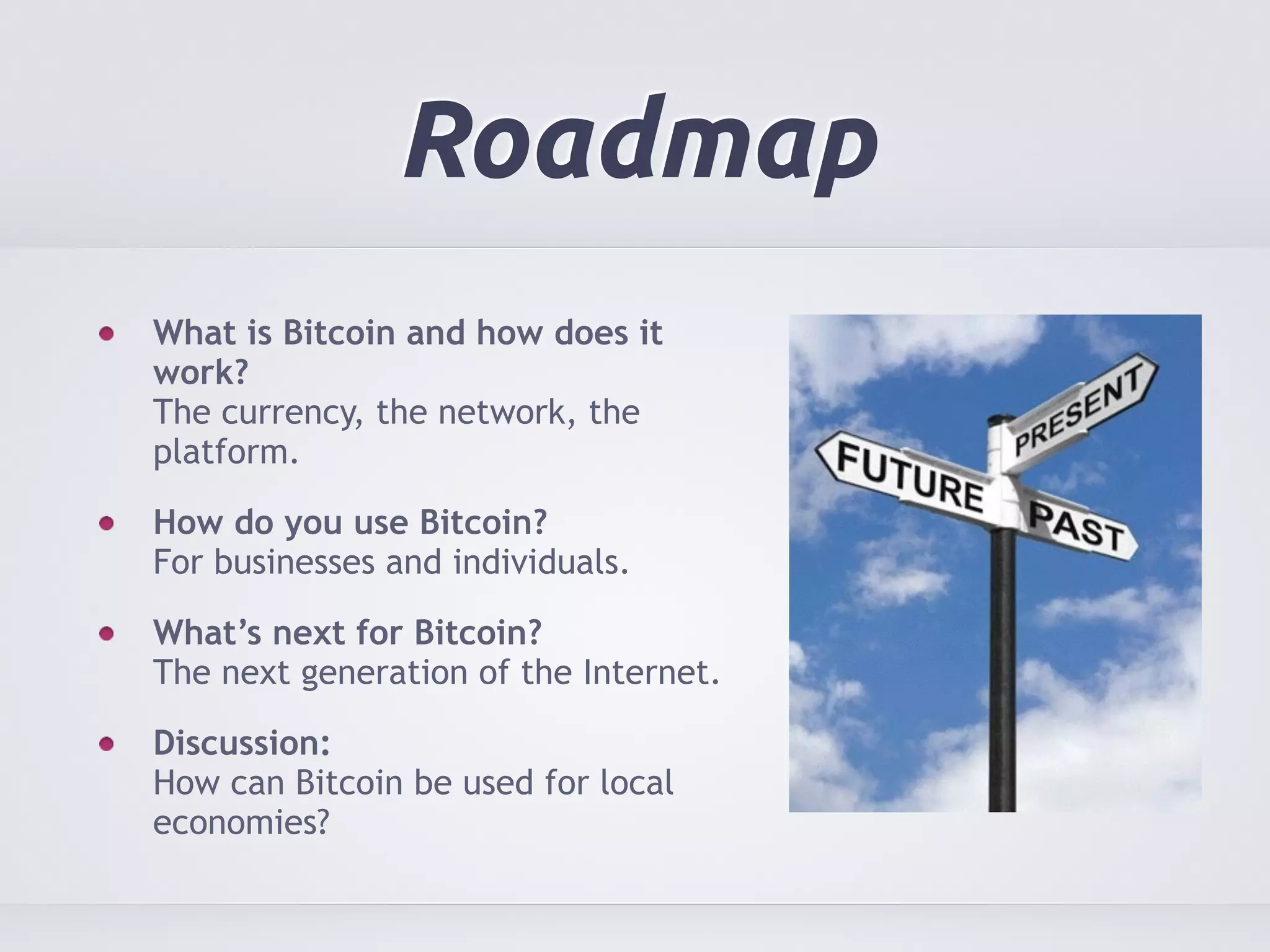 Roadmap 
What is Bitcoin and how does it 
work? 
The currency, the network, the 
platform. 
How do you use Bitcoin? 
For businesses and individuals. 
What’s next for Bitcoin? 
The next generation of the Internet. 
Discussion: 
How can Bitcoin be used for local 
economies? 
 