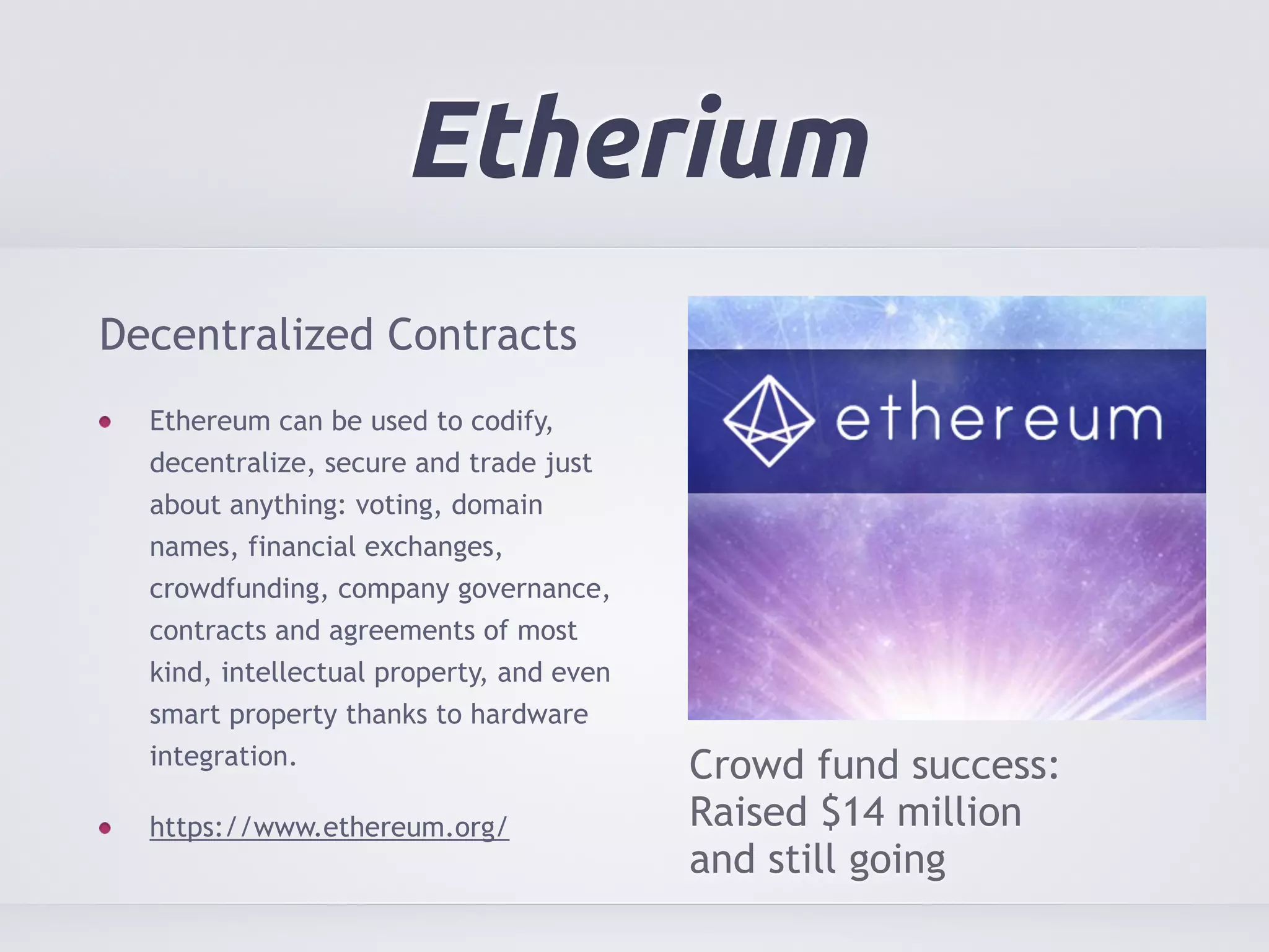 Etherium 
Decentralized Contracts 
Ethereum can be used to codify, 
decentralize, secure and trade just 
about anything: voting, domain 
names, financial exchanges, 
crowdfunding, company governance, 
contracts and agreements of most 
kind, intellectual property, and even 
smart property thanks to hardware 
integration. 
https://www.ethereum.org/ 
Crowd fund success: 
Raised $14 million 
and still going 
 