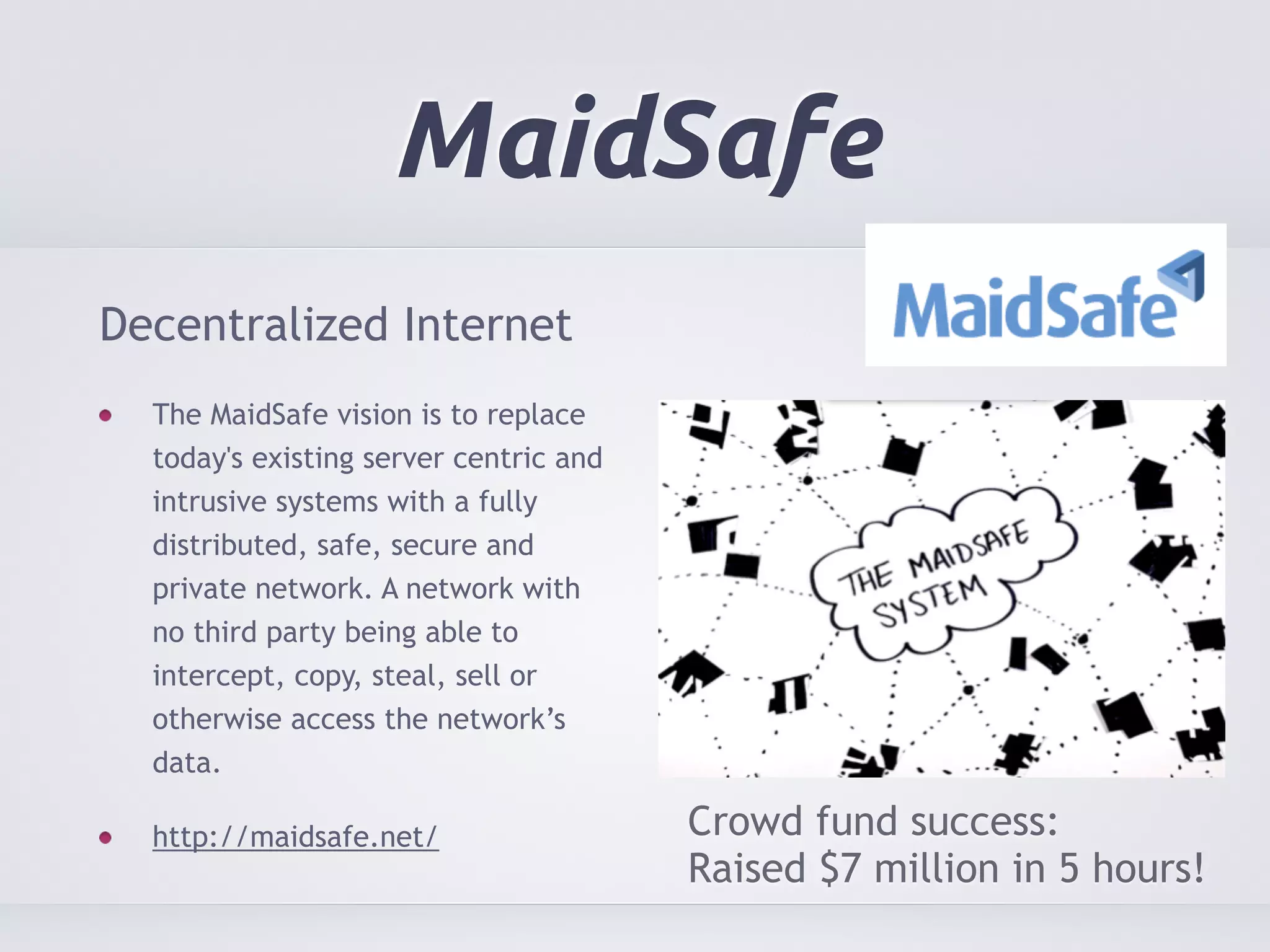 MaidSafe 
Decentralized Internet 
The MaidSafe vision is to replace 
today's existing server centric and 
intrusive systems with a fully 
distributed, safe, secure and 
private network. A network with 
no third party being able to 
intercept, copy, steal, sell or 
otherwise access the network’s 
data. 
http://maidsafe.net/ Crowd fund success: 
Raised $7 million in 5 hours! 
 