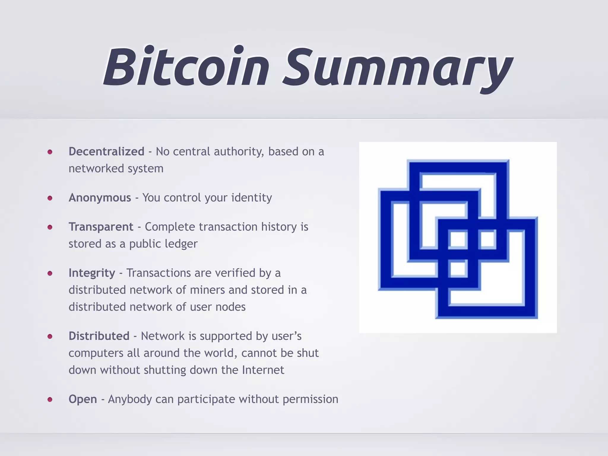 Bitcoin Summary 
Decentralized - No central authority, based on a 
networked system 
Anonymous - You control your identity 
Transparent - Complete transaction history is 
stored as a public ledger 
Integrity - Transactions are verified by a 
distributed network of miners and stored in a 
distributed network of user nodes 
Distributed - Network is supported by user’s 
computers all around the world, cannot be shut 
down without shutting down the Internet 
Open - Anybody can participate without permission 
 