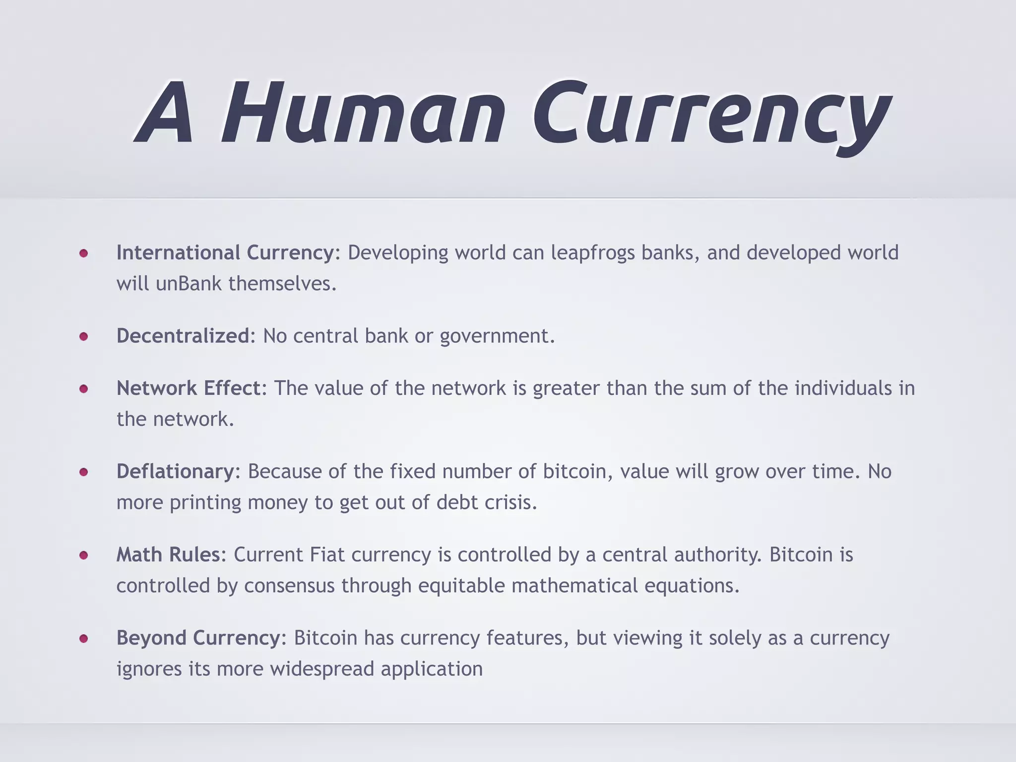 A Human Currency 
International Currency: Developing world can leapfrogs banks, and developed world 
will unBank themselves. 
Decentralized: No central bank or government. 
Network Effect: The value of the network is greater than the sum of the individuals in 
the network. 
Deflationary: Because of the fixed number of bitcoin, value will grow over time. No 
more printing money to get out of debt crisis. 
Math Rules: Current Fiat currency is controlled by a central authority. Bitcoin is 
controlled by consensus through equitable mathematical equations. 
Beyond Currency: Bitcoin has currency features, but viewing it solely as a currency 
ignores its more widespread application 
 