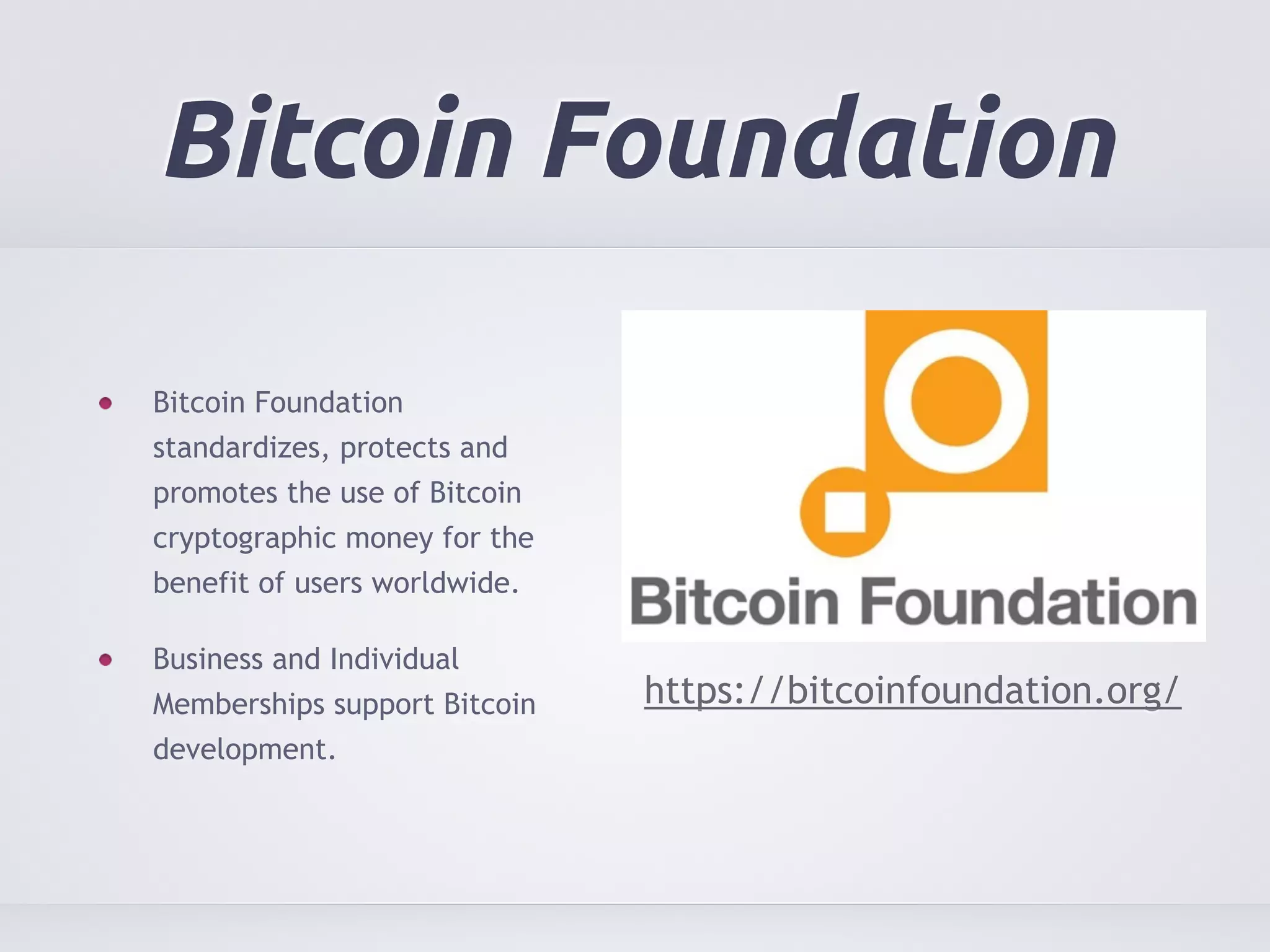 Bitcoin Foundation 
Bitcoin Foundation 
standardizes, protects and 
promotes the use of Bitcoin 
cryptographic money for the 
benefit of users worldwide. 
Business and Individual 
Memberships support Bitcoin 
development. 
https://bitcoinfoundation.org/ 
 