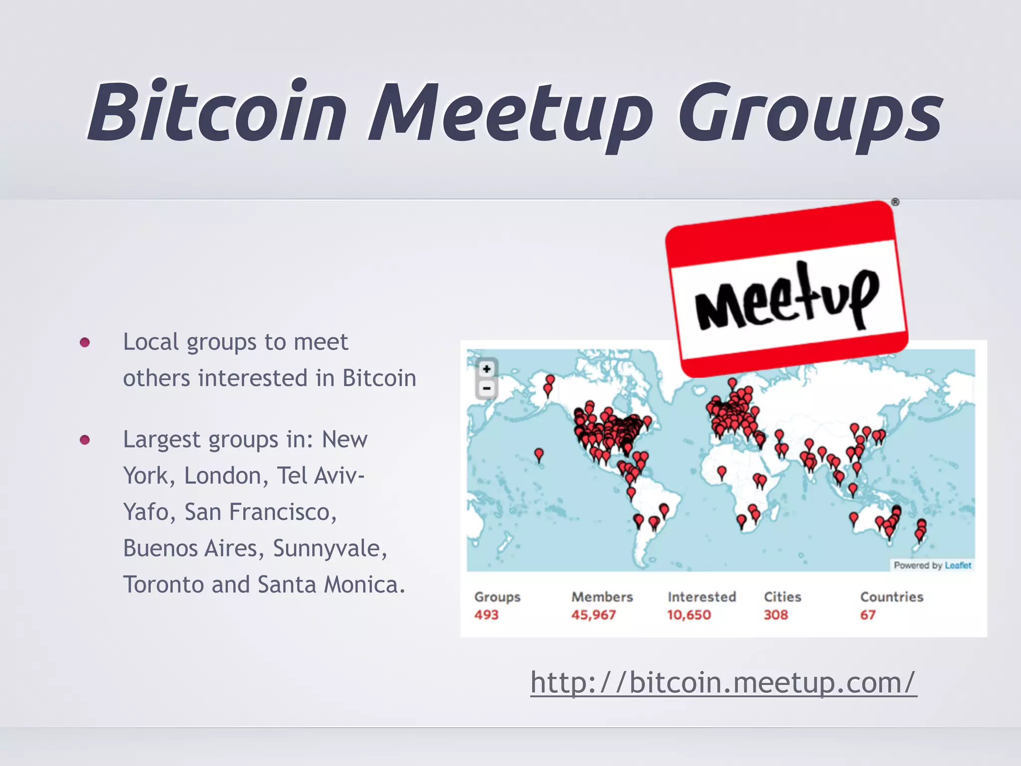 Bitcoin Meetup Groups 
Local groups to meet 
others interested in Bitcoin 
Largest groups in: New 
York, London, Tel Aviv- 
Yafo, San Francisco, 
Buenos Aires, Sunnyvale, 
Toronto and Santa Monica. 
http://bitcoin.meetup.com/ 
 