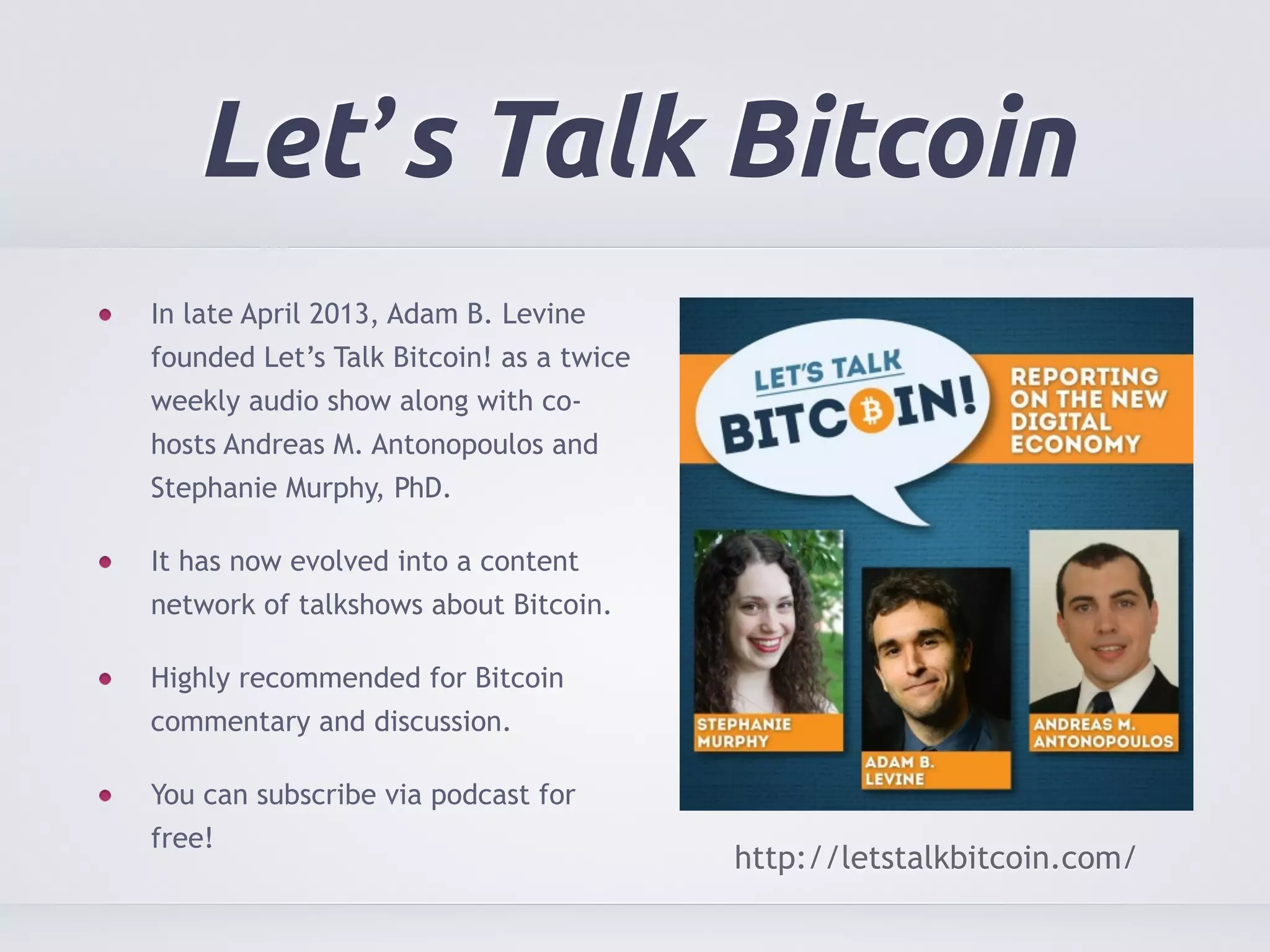 Let’s Talk Bitcoin 
In late April 2013, Adam B. Levine 
founded Let’s Talk Bitcoin! as a twice 
weekly audio show along with co-hosts 
Andreas M. Antonopoulos and 
Stephanie Murphy, PhD. 
It has now evolved into a content 
network of talkshows about Bitcoin. 
Highly recommended for Bitcoin 
commentary and discussion. 
You can subscribe via podcast for 
free! 
http://letstalkbitcoin.com/ 
 