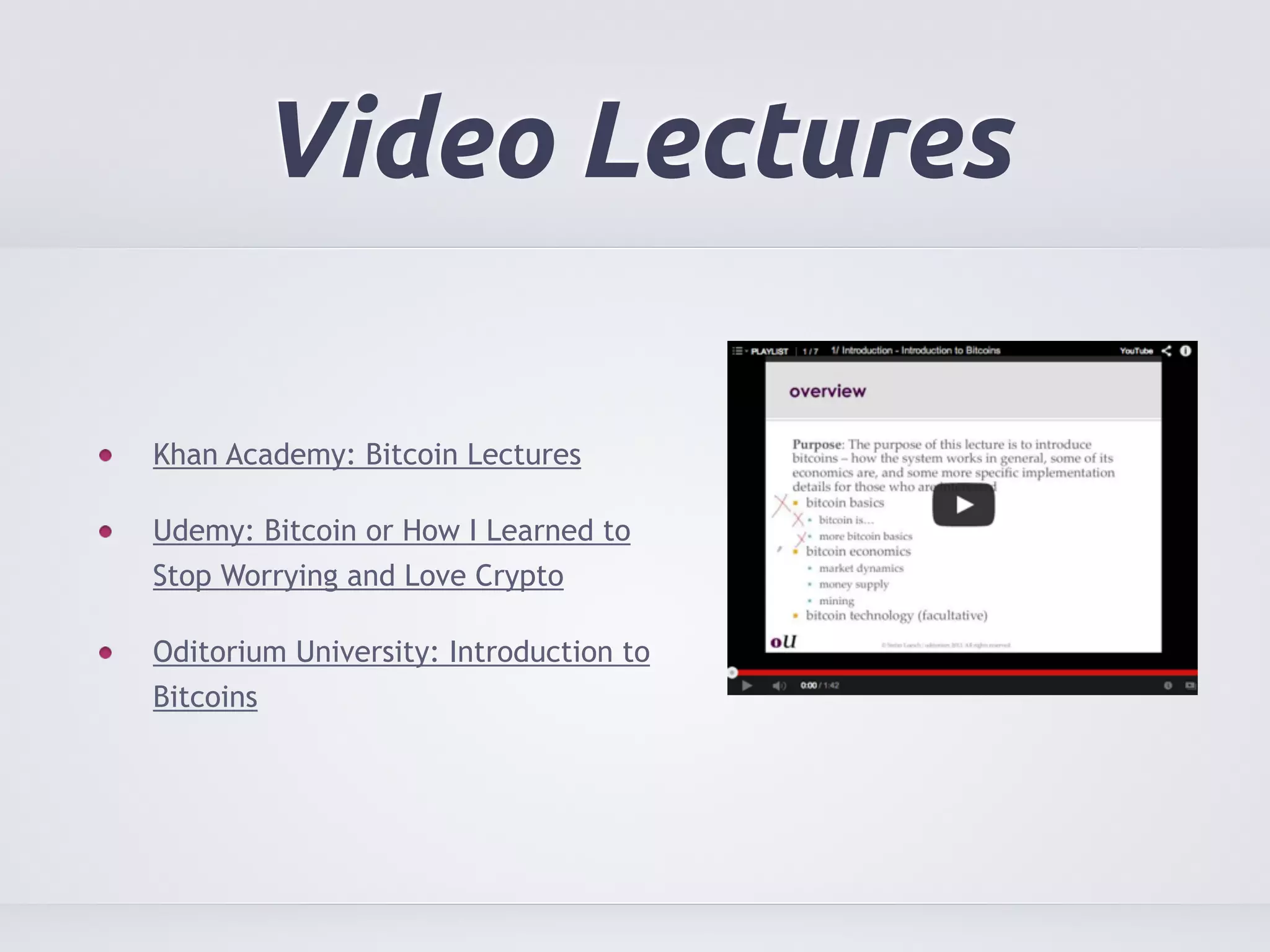 Video Lectures 
Khan Academy: Bitcoin Lectures 
Udemy: Bitcoin or How I Learned to 
Stop Worrying and Love Crypto 
Oditorium University: Introduction to 
Bitcoins 
 