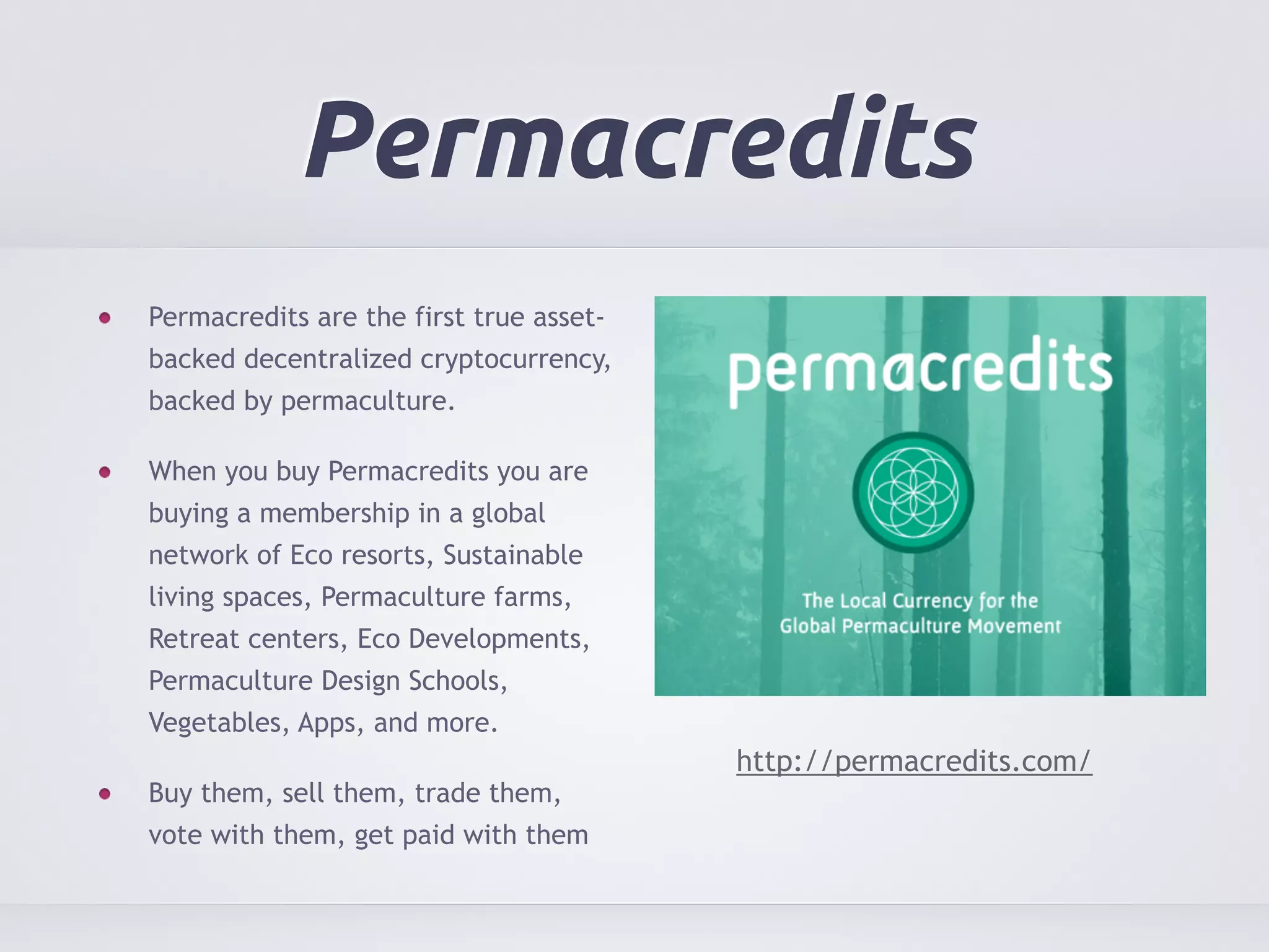 Permacredits 
Permacredits are the first true asset-backed 
decentralized cryptocurrency, 
backed by permaculture. 
When you buy Permacredits you are 
buying a membership in a global 
network of Eco resorts, Sustainable 
living spaces, Permaculture farms, 
Retreat centers, Eco Developments, 
Permaculture Design Schools, 
Vegetables, Apps, and more. 
Buy them, sell them, trade them, 
vote with them, get paid with them 
http://permacredits.com/ 
 