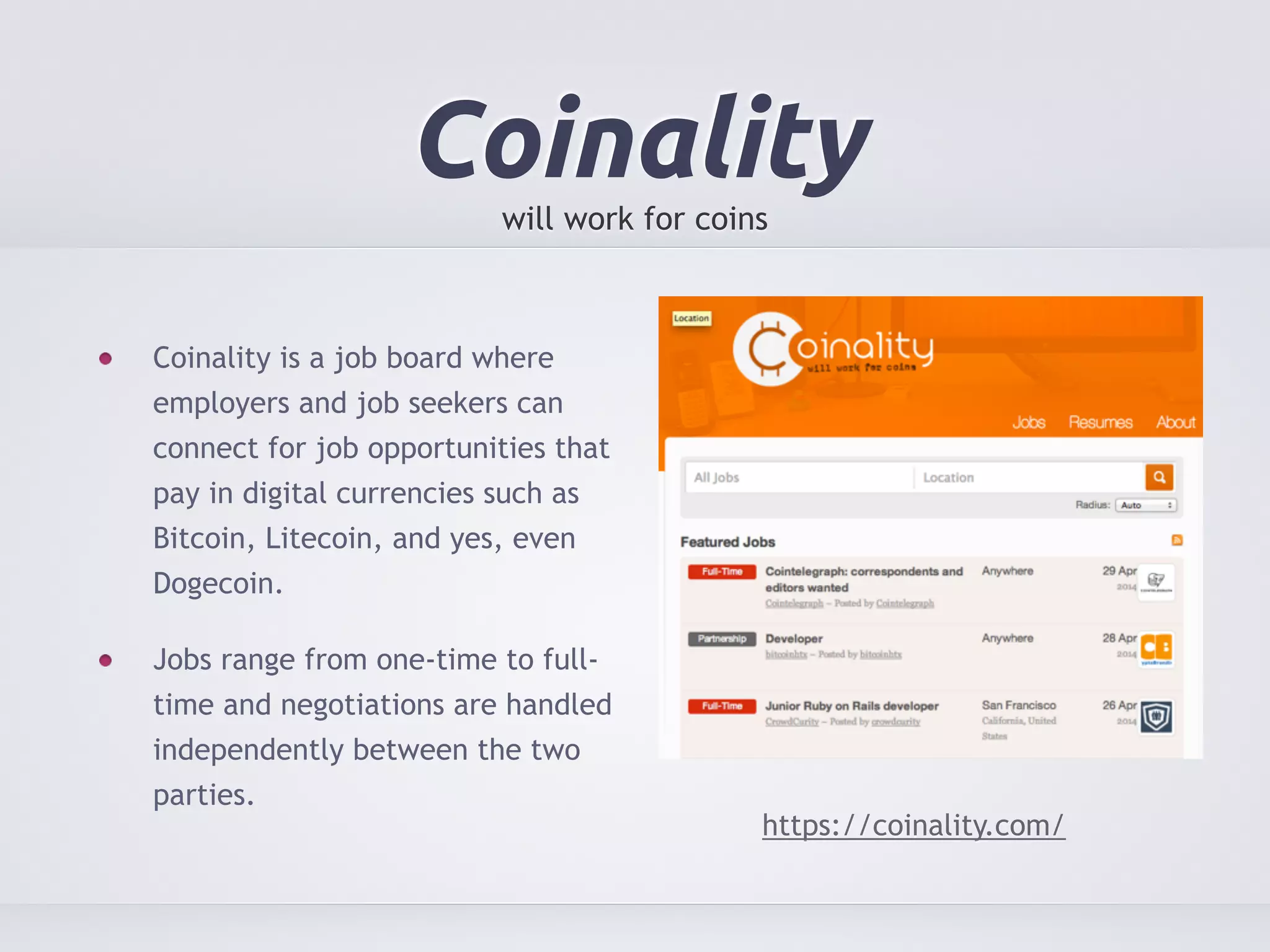 Coinality 
will work for coins 
Coinality is a job board where 
employers and job seekers can 
connect for job opportunities that 
pay in digital currencies such as 
Bitcoin, Litecoin, and yes, even 
Dogecoin. 
Jobs range from one-time to full-time 
and negotiations are handled 
independently between the two 
parties. 
https://coinality.com/ 
 
