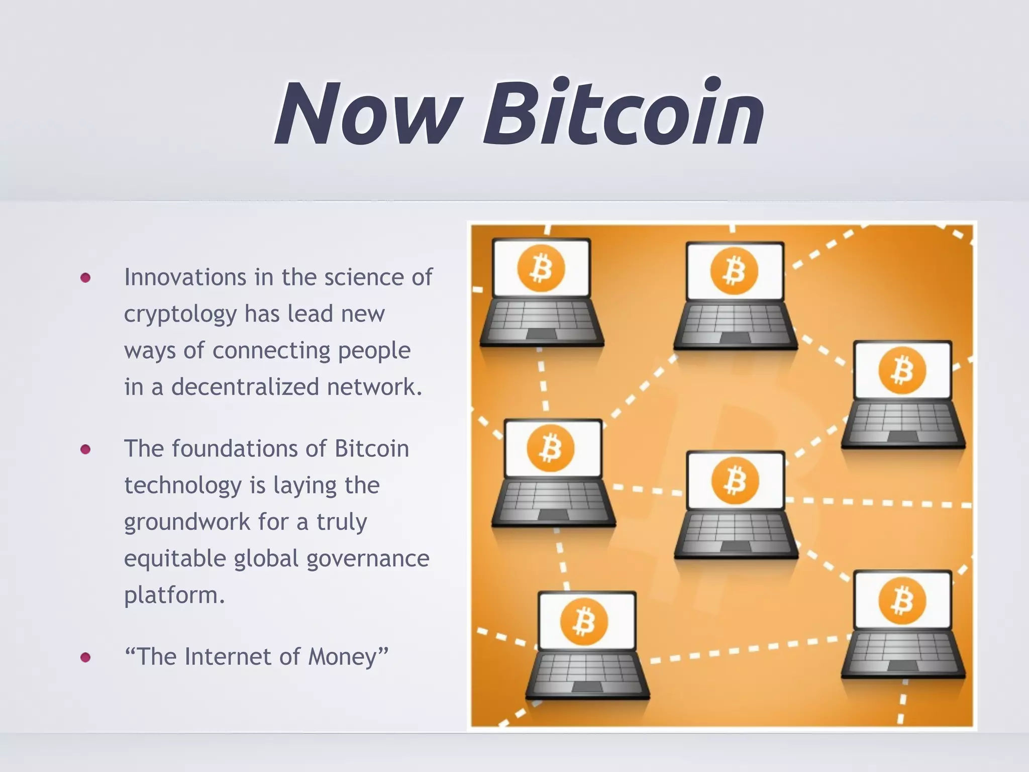 Now Bitcoin 
Innovations in the science of 
cryptology has lead new 
ways of connecting people 
in a decentralized network. 
The foundations of Bitcoin 
technology is laying the 
groundwork for a truly 
equitable global governance 
platform. 
“The Internet of Money” 
 