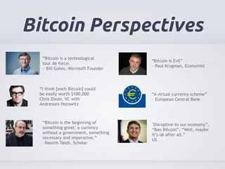 Bitcoin Perspectives 
“Bitcoin is a technological 
tour de force. 
~ Bill Gates, Microsoft Founder 
“Bitcoin is the beginning of 
something great: a currency 
without a government, something 
necessary and imperative.” 
~Nassim Taleb, Scholar 
“Bitcoin is Evil” 
~ Paul Krugman, Economist 
“A virtual currency scheme” 
~ European Central Bank 
“I think [each Bitcoin] could 
be easily worth $100,000 
Chris Dixon, VC with 
Andressen Horowitz 
"Disruptive to our economy”, 
“Ban Bitcoin”, “Well, maybe 
it’s ok after all.” 
US 
 
