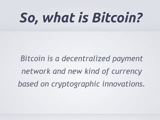 So, what is Bitcoin? 
Bitcoin is a decentralized payment 
network and new kind of currency 
based on cryptographic innovations. 
 
