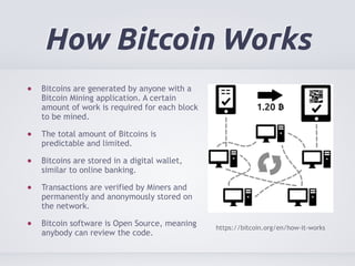 How Bitcoin Works 
Bitcoins are generated by anyone with a 
Bitcoin Mining application. A certain 
amount of work is required for each block 
to be mined. 
The total amount of Bitcoins is 
predictable and limited. 
Bitcoins are stored in a digital wallet, 
similar to online banking. 
Transactions are verified by Miners and 
permanently and anonymously stored on 
the network. 
Bitcoin software is Open Source, meaning 
anybody can review the code. https://bitcoin.org/en/how-it-works 
 