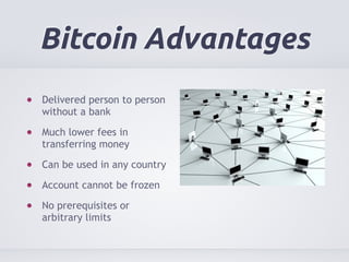 Bitcoin Advantages 
Delivered person to person 
without a bank 
Much lower fees in 
transferring money 
Can be used in any country 
Account cannot be frozen 
No prerequisites or 
arbitrary limits 
 