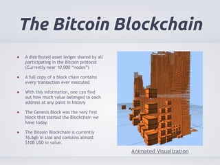 The Bitcoin Blockchain 
A distributed asset ledger shared by all 
participating in the Bitcoin protocol 
(Currently near 10,000 “nodes”) 
A full copy of a block chain contains 
every transaction ever executed 
With this information, one can find 
out how much value belonged to each 
address at any point in history 
The Genesis Block was the very first 
block that started the Blockchain we 
have today. 
The Bitcoin Blockchain is currently 
16.6gb in size and contains almost 
$10B USD in value. 
Animated Visualization 
 