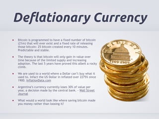 Deflationary Currency 
Bitcoin is programmed to have a fixed number of bitcoin 
(21m) that will ever exist and a fixed rate of releasing 
those bitcoin: 25 bitcoin created every 10 minutes. 
Predictable and stable. 
The theory is that bitcoin will only gain in value over 
time because of the limited supply and increasing 
adoption. The last 5 years have proved this albeit a rocky 
climb. 
We are used to a world where a Dollar can’t buy what it 
used to. Infact the US Dollar in inflated over 2275% since 
1900. InflationData.com 
Argentina’s currency currently loses 30% of value per 
year, a decision made by the central bank. - Wall Street 
Journal 
What would a world look like where saving bitcoin made 
you money rather than loosing it? 
 