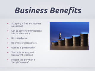 Business Benefits 
Accepting is free and requires 
no approval 
Can be converted immediately 
into local currency 
No chargebacks 
No or low processing fees 
Open to a global market 
Trackable for easy and 
transparent reporting 
Support the growth of a 
“people’s money” 
 