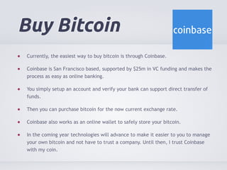 Buy Bitcoin 
Currently, the easiest way to buy bitcoin is through Coinbase. 
Coinbase is San Francisco based, supported by $25m in VC funding and makes the 
process as easy as online banking. 
You simply setup an account and verify your bank can support direct transfer of 
funds. 
Then you can purchase bitcoin for the now current exchange rate. 
Coinbase also works as an online wallet to safely store your bitcoin. 
In the coming year technologies will advance to make it easier to you to manage 
your own bitcoin and not have to trust a company. Until then, I trust Coinbase 
with my coin. 
 