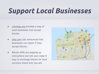 Support Local Businesses 
coinmap.org provides a map of 
local businesses that accept 
bitcoin. 
yelp.com just announced that 
businesses can report if they 
accept bitcoin. 
Bitcoin ATMs are popping up 
everywhere and will soon make it 
easy to exchange bitcoin for local 
currency where ever you are. 
 