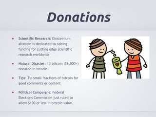 Donations 
Scientific Research: Einsteinium 
altecoin is dedicated to raising 
funding for cutting edge scientific 
research worldwide 
Natural Disaster: 13 bitcoin ($6,000+) 
donated in bitcoin 
Tips: Tip small fractions of bitcoin for 
good comments or content 
Political Campaigns: Federal 
Elections Commission just ruled to 
allow $100 or less in bitcoin value. 
 