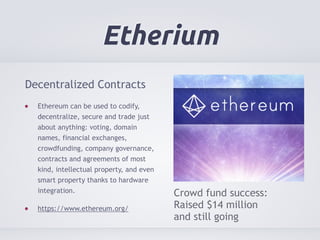 Etherium 
Decentralized Contracts 
Ethereum can be used to codify, 
decentralize, secure and trade just 
about anything: voting, domain 
names, financial exchanges, 
crowdfunding, company governance, 
contracts and agreements of most 
kind, intellectual property, and even 
smart property thanks to hardware 
integration. 
https://www.ethereum.org/ 
Crowd fund success: 
Raised $14 million 
and still going 
 