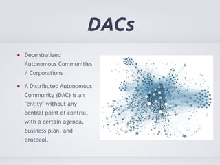 DACs 
Decentralized 
Autonomous Communities 
/ Corporations 
A Distributed Autonomous 
Community (DAC) is an 
"entity" without any 
central point of control, 
with a certain agenda, 
business plan, and 
protocol. 
 