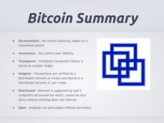 Bitcoin Summary 
Decentralized - No central authority, based on a 
networked system 
Anonymous - You control your identity 
Transparent - Complete transaction history is 
stored as a public ledger 
Integrity - Transactions are verified by a 
distributed network of miners and stored in a 
distributed network of user nodes 
Distributed - Network is supported by user’s 
computers all around the world, cannot be shut 
down without shutting down the Internet 
Open - Anybody can participate without permission 
 