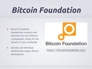 Bitcoin Foundation 
Bitcoin Foundation 
standardizes, protects and 
promotes the use of Bitcoin 
cryptographic money for the 
benefit of users worldwide. 
Business and Individual 
Memberships support Bitcoin 
development. 
https://bitcoinfoundation.org/ 
 