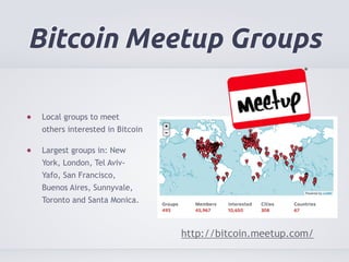 Bitcoin Meetup Groups 
Local groups to meet 
others interested in Bitcoin 
Largest groups in: New 
York, London, Tel Aviv- 
Yafo, San Francisco, 
Buenos Aires, Sunnyvale, 
Toronto and Santa Monica. 
http://bitcoin.meetup.com/ 
 