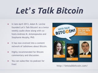 Let’s Talk Bitcoin 
In late April 2013, Adam B. Levine 
founded Let’s Talk Bitcoin! as a twice 
weekly audio show along with co-hosts 
Andreas M. Antonopoulos and 
Stephanie Murphy, PhD. 
It has now evolved into a content 
network of talkshows about Bitcoin. 
Highly recommended for Bitcoin 
commentary and discussion. 
You can subscribe via podcast for 
free! 
http://letstalkbitcoin.com/ 
 