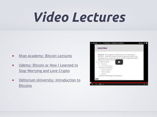 Video Lectures 
Khan Academy: Bitcoin Lectures 
Udemy: Bitcoin or How I Learned to 
Stop Worrying and Love Crypto 
Oditorium University: Introduction to 
Bitcoins 
 