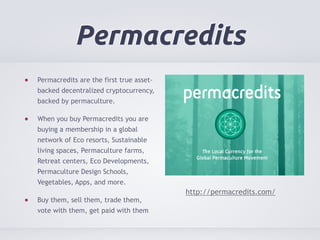 Permacredits 
Permacredits are the first true asset-backed 
decentralized cryptocurrency, 
backed by permaculture. 
When you buy Permacredits you are 
buying a membership in a global 
network of Eco resorts, Sustainable 
living spaces, Permaculture farms, 
Retreat centers, Eco Developments, 
Permaculture Design Schools, 
Vegetables, Apps, and more. 
Buy them, sell them, trade them, 
vote with them, get paid with them 
http://permacredits.com/ 
 