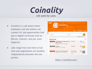 Coinality 
will work for coins 
Coinality is a job board where 
employers and job seekers can 
connect for job opportunities that 
pay in digital currencies such as 
Bitcoin, Litecoin, and yes, even 
Dogecoin. 
Jobs range from one-time to full-time 
and negotiations are handled 
independently between the two 
parties. 
https://coinality.com/ 
 