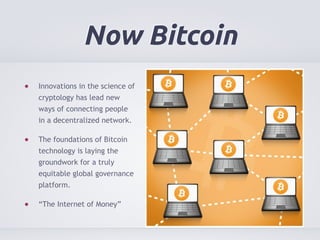 Now Bitcoin 
Innovations in the science of 
cryptology has lead new 
ways of connecting people 
in a decentralized network. 
The foundations of Bitcoin 
technology is laying the 
groundwork for a truly 
equitable global governance 
platform. 
“The Internet of Money” 
 