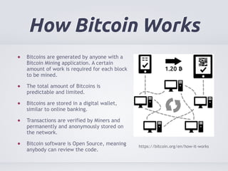 How Bitcoin Works 
Bitcoins are generated by anyone with a 
Bitcoin Mining application. A certain 
amount of work is requi...
